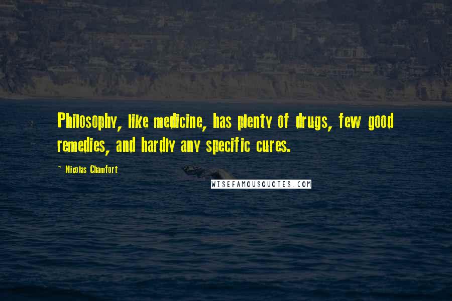 Nicolas Chamfort Quotes: Philosophy, like medicine, has plenty of drugs, few good remedies, and hardly any specific cures.