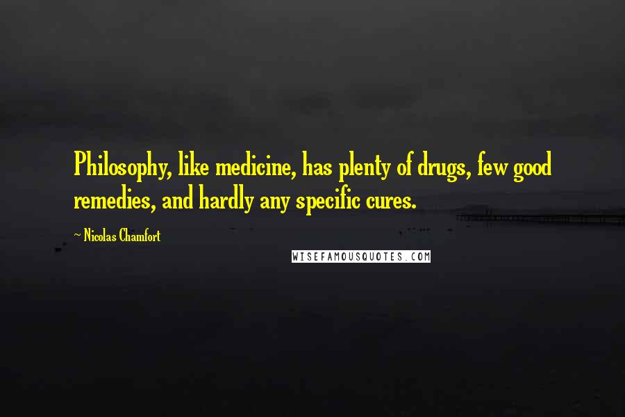 Nicolas Chamfort Quotes: Philosophy, like medicine, has plenty of drugs, few good remedies, and hardly any specific cures.