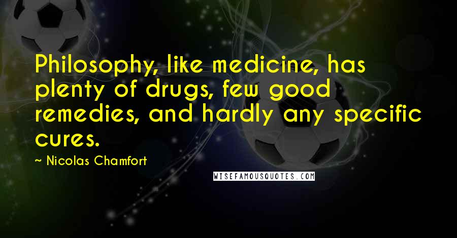 Nicolas Chamfort Quotes: Philosophy, like medicine, has plenty of drugs, few good remedies, and hardly any specific cures.