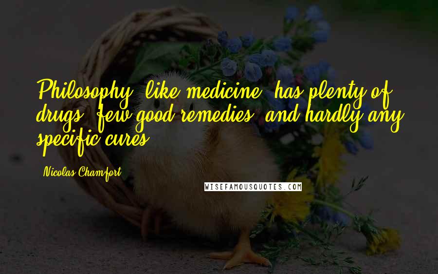 Nicolas Chamfort Quotes: Philosophy, like medicine, has plenty of drugs, few good remedies, and hardly any specific cures.