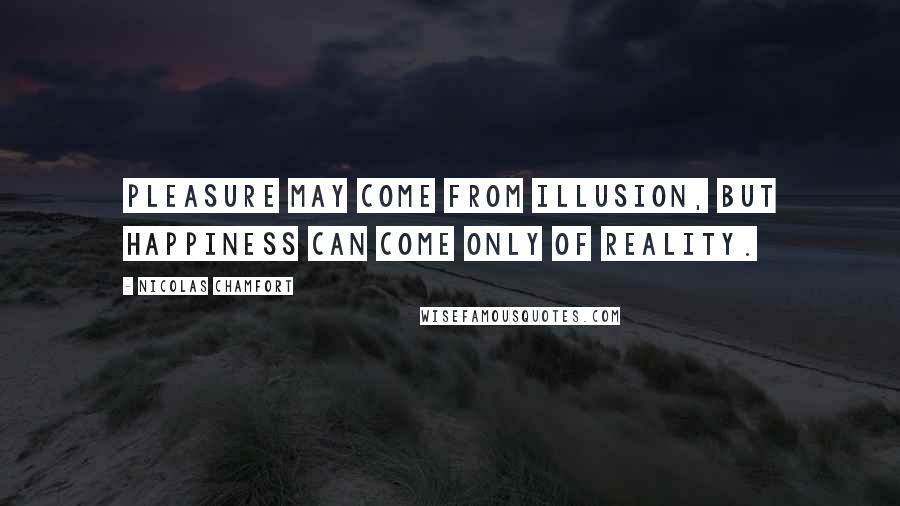 Nicolas Chamfort Quotes: Pleasure may come from illusion, but happiness can come only of reality.