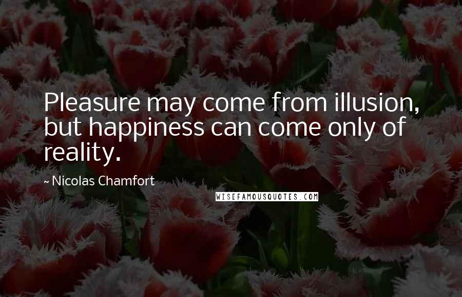 Nicolas Chamfort Quotes: Pleasure may come from illusion, but happiness can come only of reality.