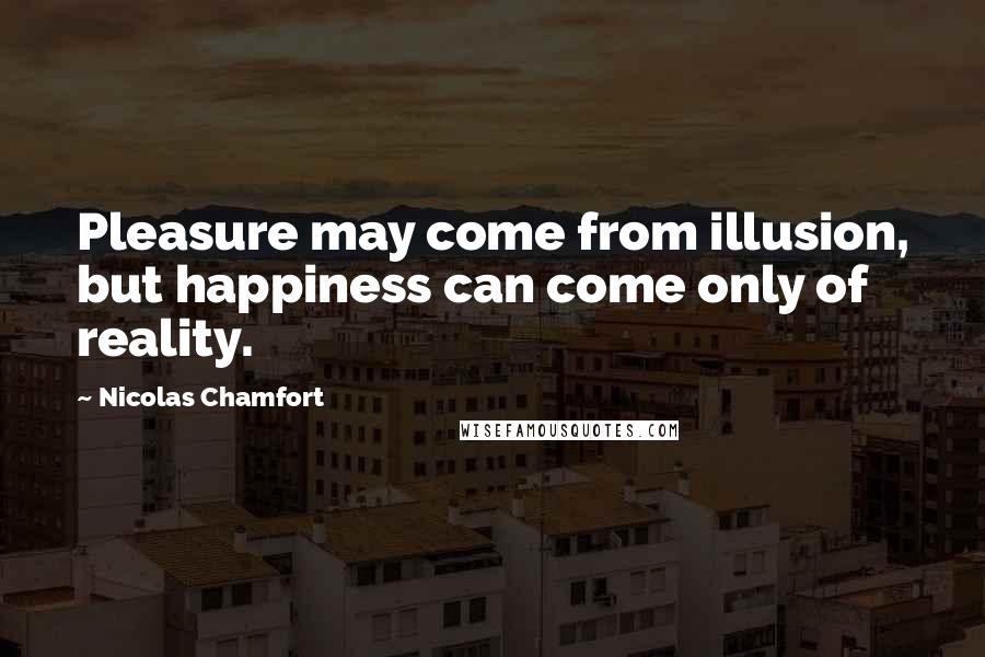 Nicolas Chamfort Quotes: Pleasure may come from illusion, but happiness can come only of reality.