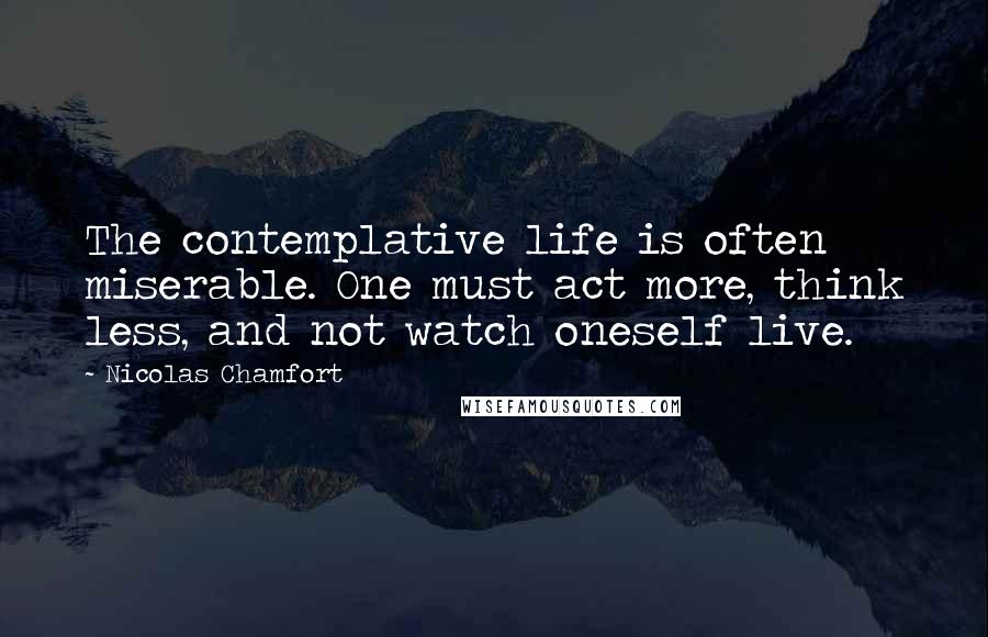 Nicolas Chamfort Quotes: The contemplative life is often miserable. One must act more, think less, and not watch oneself live.