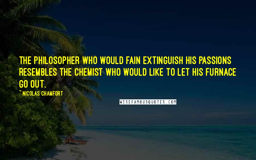 Nicolas Chamfort Quotes: The philosopher who would fain extinguish his passions resembles the chemist who would like to let his furnace go out.