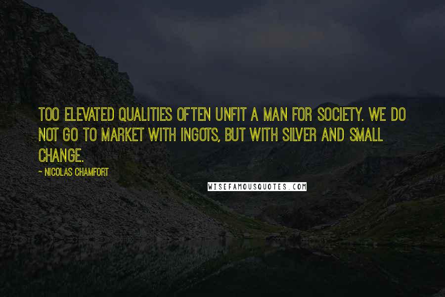 Nicolas Chamfort Quotes: Too elevated qualities often unfit a man for society. We do not go to market with ingots, but with silver and small change.