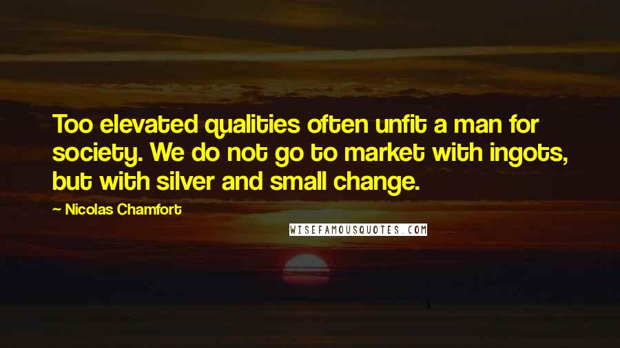 Nicolas Chamfort Quotes: Too elevated qualities often unfit a man for society. We do not go to market with ingots, but with silver and small change.
