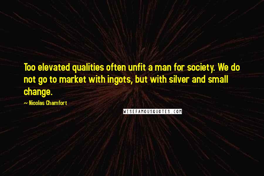 Nicolas Chamfort Quotes: Too elevated qualities often unfit a man for society. We do not go to market with ingots, but with silver and small change.