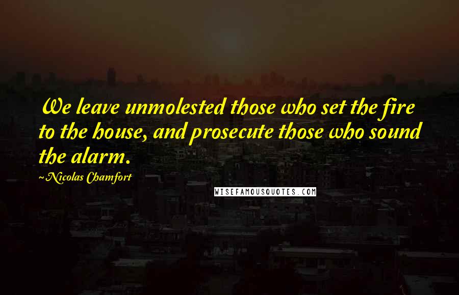 Nicolas Chamfort Quotes: We leave unmolested those who set the fire to the house, and prosecute those who sound the alarm.