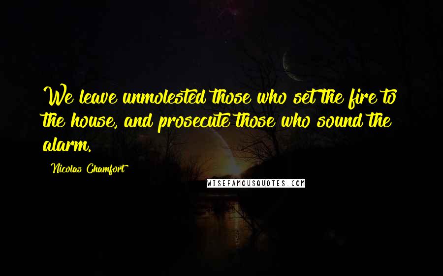 Nicolas Chamfort Quotes: We leave unmolested those who set the fire to the house, and prosecute those who sound the alarm.