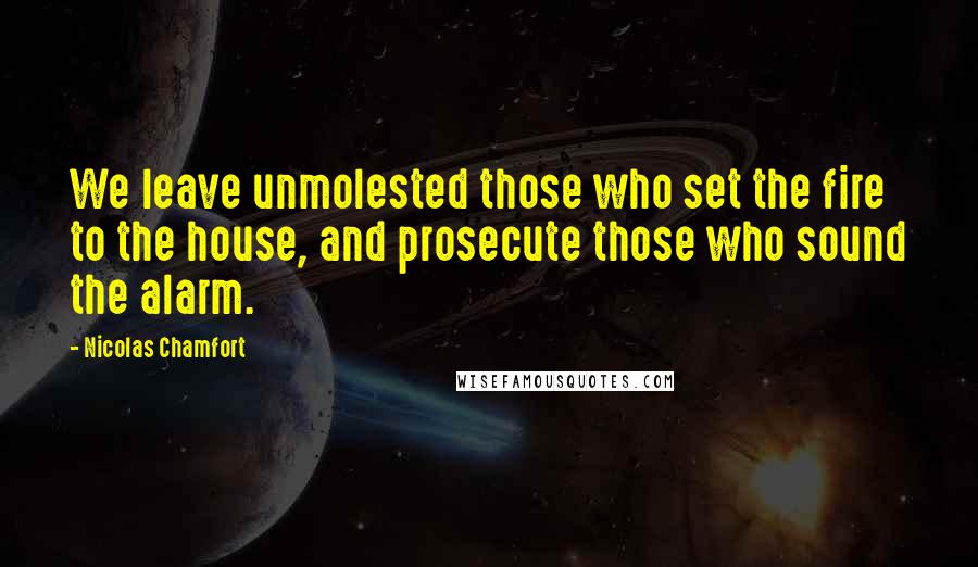 Nicolas Chamfort Quotes: We leave unmolested those who set the fire to the house, and prosecute those who sound the alarm.