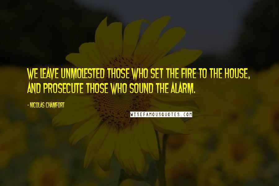 Nicolas Chamfort Quotes: We leave unmolested those who set the fire to the house, and prosecute those who sound the alarm.