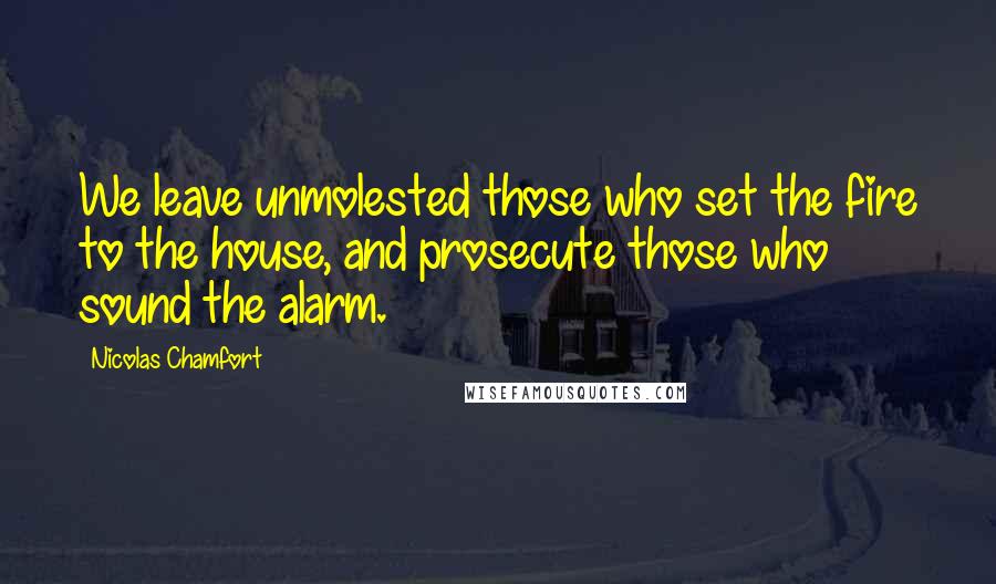 Nicolas Chamfort Quotes: We leave unmolested those who set the fire to the house, and prosecute those who sound the alarm.