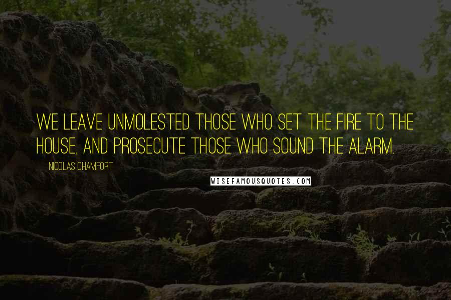 Nicolas Chamfort Quotes: We leave unmolested those who set the fire to the house, and prosecute those who sound the alarm.