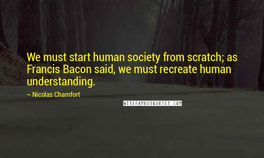 Nicolas Chamfort Quotes: We must start human society from scratch; as Francis Bacon said, we must recreate human understanding.