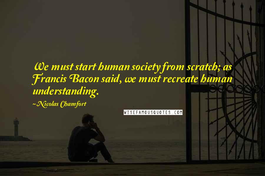 Nicolas Chamfort Quotes: We must start human society from scratch; as Francis Bacon said, we must recreate human understanding.