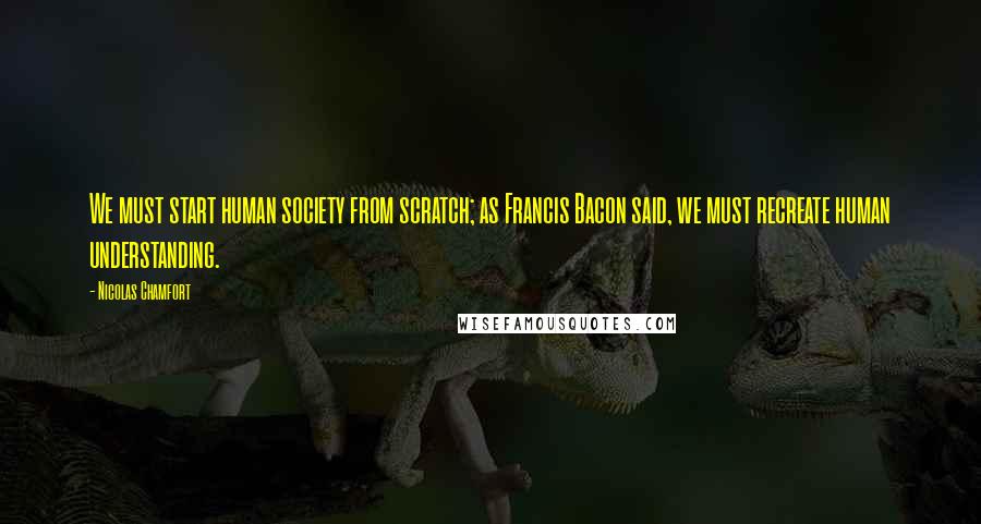 Nicolas Chamfort Quotes: We must start human society from scratch; as Francis Bacon said, we must recreate human understanding.