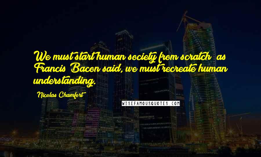 Nicolas Chamfort Quotes: We must start human society from scratch; as Francis Bacon said, we must recreate human understanding.