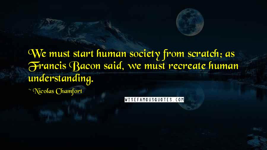 Nicolas Chamfort Quotes: We must start human society from scratch; as Francis Bacon said, we must recreate human understanding.