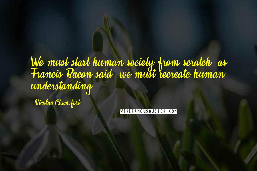 Nicolas Chamfort Quotes: We must start human society from scratch; as Francis Bacon said, we must recreate human understanding.