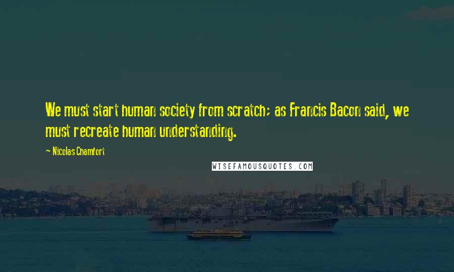 Nicolas Chamfort Quotes: We must start human society from scratch; as Francis Bacon said, we must recreate human understanding.