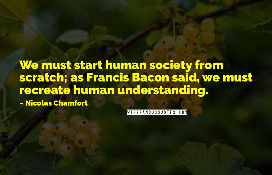 Nicolas Chamfort Quotes: We must start human society from scratch; as Francis Bacon said, we must recreate human understanding.