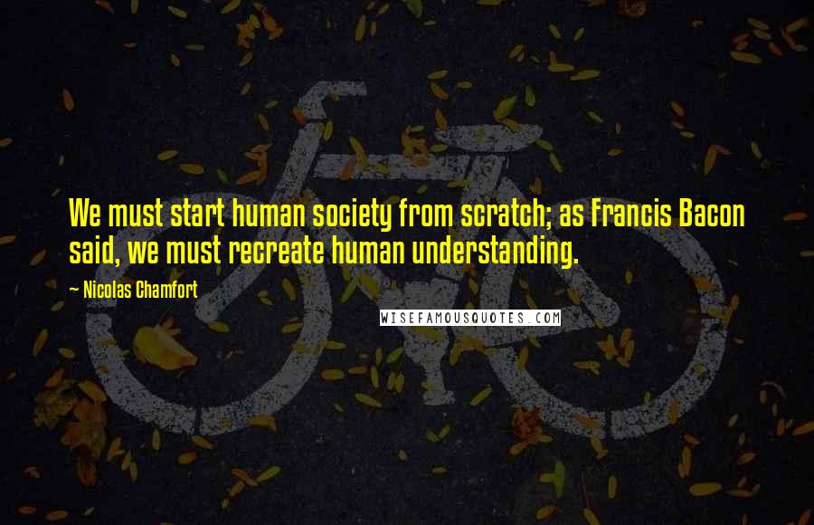 Nicolas Chamfort Quotes: We must start human society from scratch; as Francis Bacon said, we must recreate human understanding.