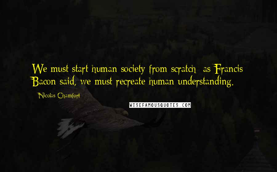 Nicolas Chamfort Quotes: We must start human society from scratch; as Francis Bacon said, we must recreate human understanding.