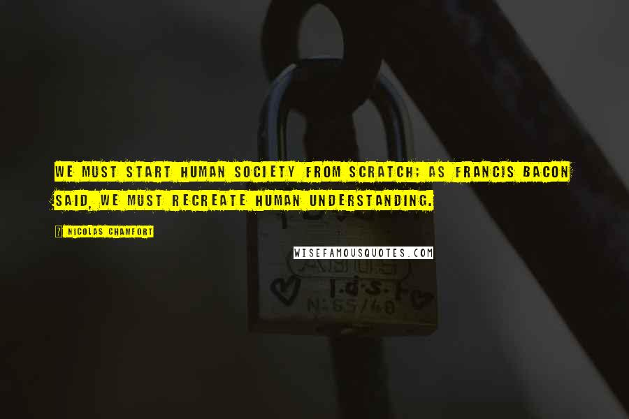 Nicolas Chamfort Quotes: We must start human society from scratch; as Francis Bacon said, we must recreate human understanding.
