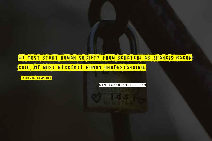 Nicolas Chamfort Quotes: We must start human society from scratch; as Francis Bacon said, we must recreate human understanding.