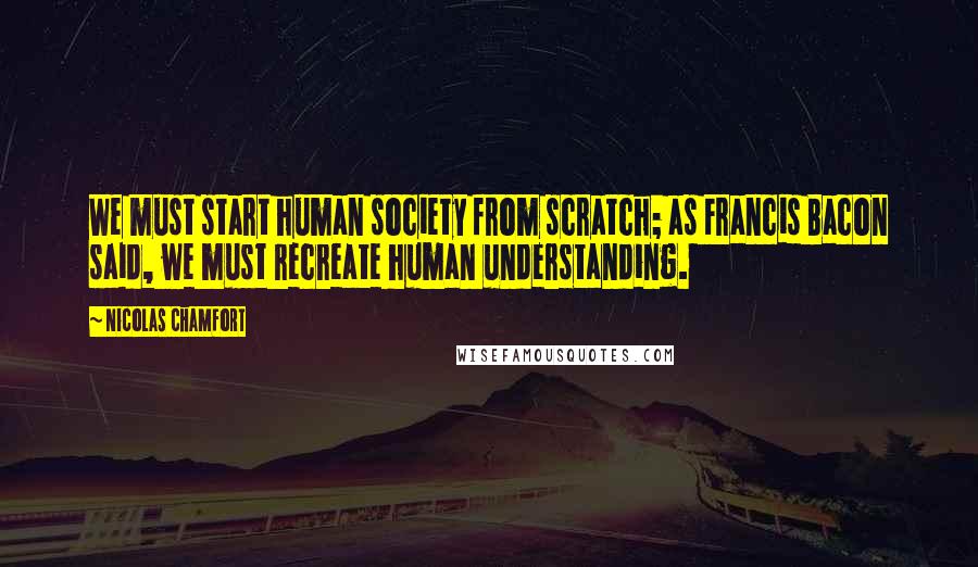 Nicolas Chamfort Quotes: We must start human society from scratch; as Francis Bacon said, we must recreate human understanding.