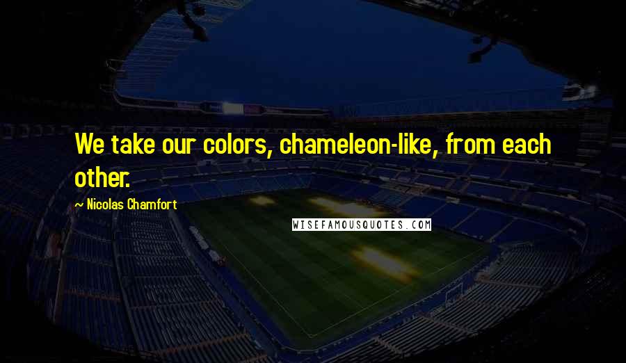 Nicolas Chamfort Quotes: We take our colors, chameleon-like, from each other.