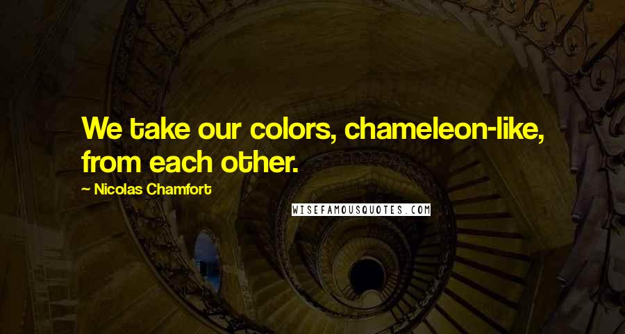 Nicolas Chamfort Quotes: We take our colors, chameleon-like, from each other.