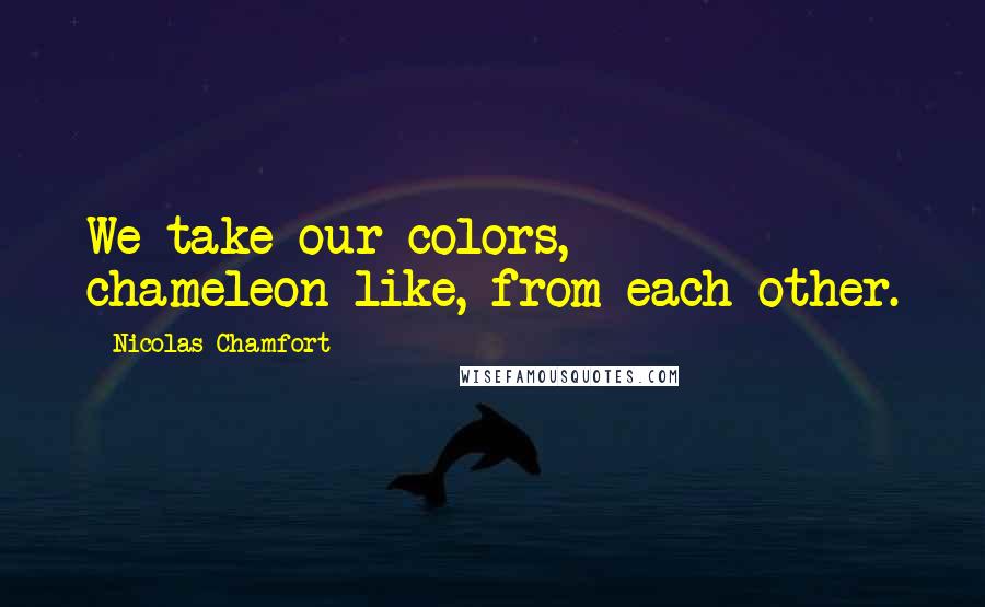 Nicolas Chamfort Quotes: We take our colors, chameleon-like, from each other.