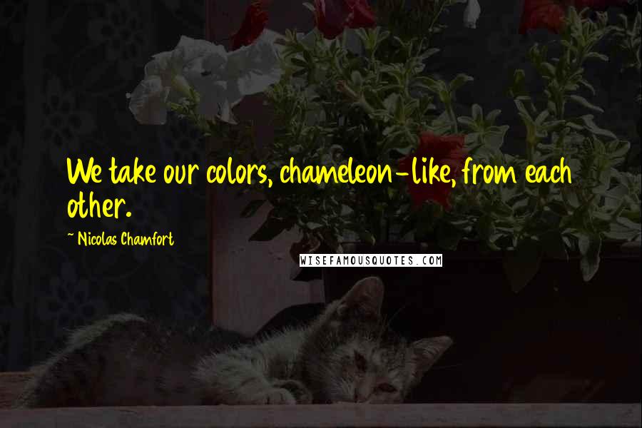 Nicolas Chamfort Quotes: We take our colors, chameleon-like, from each other.