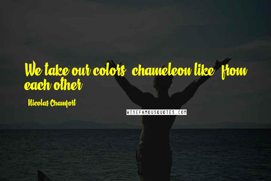 Nicolas Chamfort Quotes: We take our colors, chameleon-like, from each other.