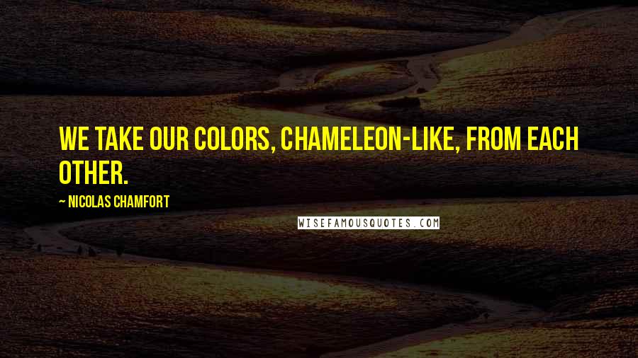 Nicolas Chamfort Quotes: We take our colors, chameleon-like, from each other.