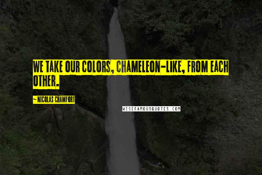 Nicolas Chamfort Quotes: We take our colors, chameleon-like, from each other.