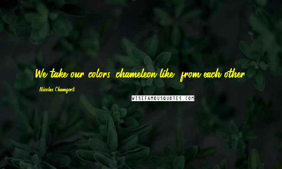 Nicolas Chamfort Quotes: We take our colors, chameleon-like, from each other.