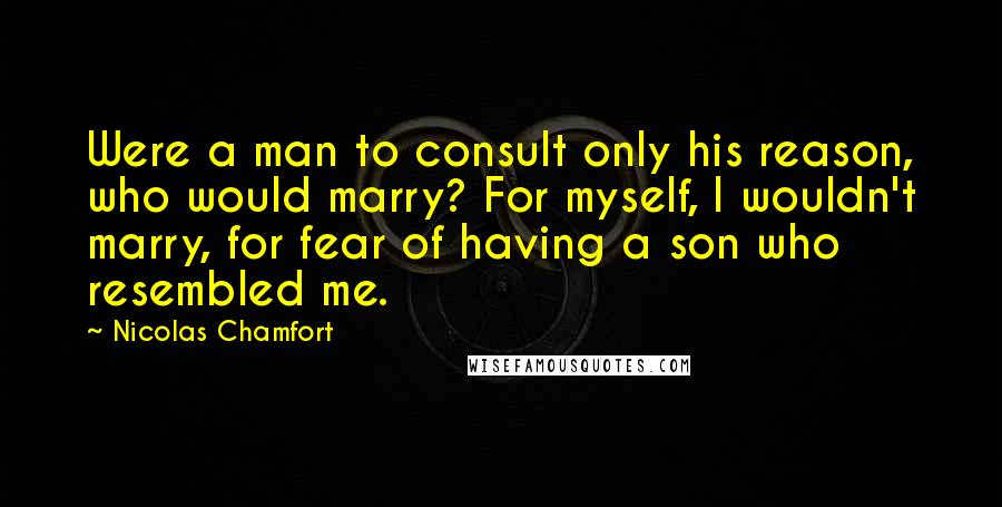 Nicolas Chamfort Quotes: Were a man to consult only his reason, who would marry? For myself, I wouldn't marry, for fear of having a son who resembled me.