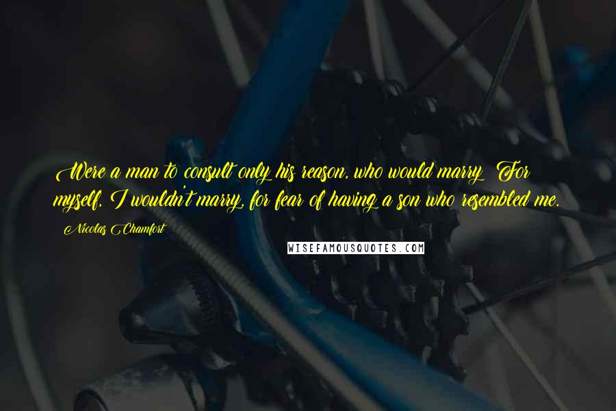 Nicolas Chamfort Quotes: Were a man to consult only his reason, who would marry? For myself, I wouldn't marry, for fear of having a son who resembled me.