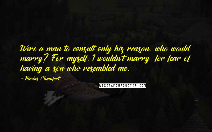 Nicolas Chamfort Quotes: Were a man to consult only his reason, who would marry? For myself, I wouldn't marry, for fear of having a son who resembled me.