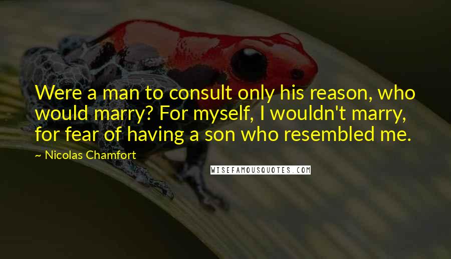 Nicolas Chamfort Quotes: Were a man to consult only his reason, who would marry? For myself, I wouldn't marry, for fear of having a son who resembled me.