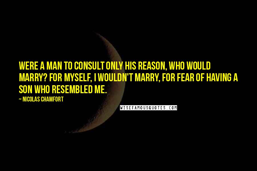 Nicolas Chamfort Quotes: Were a man to consult only his reason, who would marry? For myself, I wouldn't marry, for fear of having a son who resembled me.