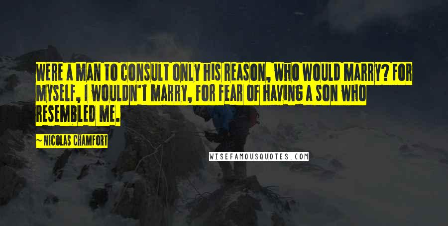 Nicolas Chamfort Quotes: Were a man to consult only his reason, who would marry? For myself, I wouldn't marry, for fear of having a son who resembled me.