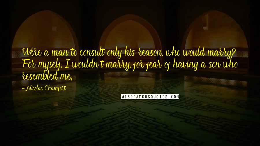 Nicolas Chamfort Quotes: Were a man to consult only his reason, who would marry? For myself, I wouldn't marry, for fear of having a son who resembled me.