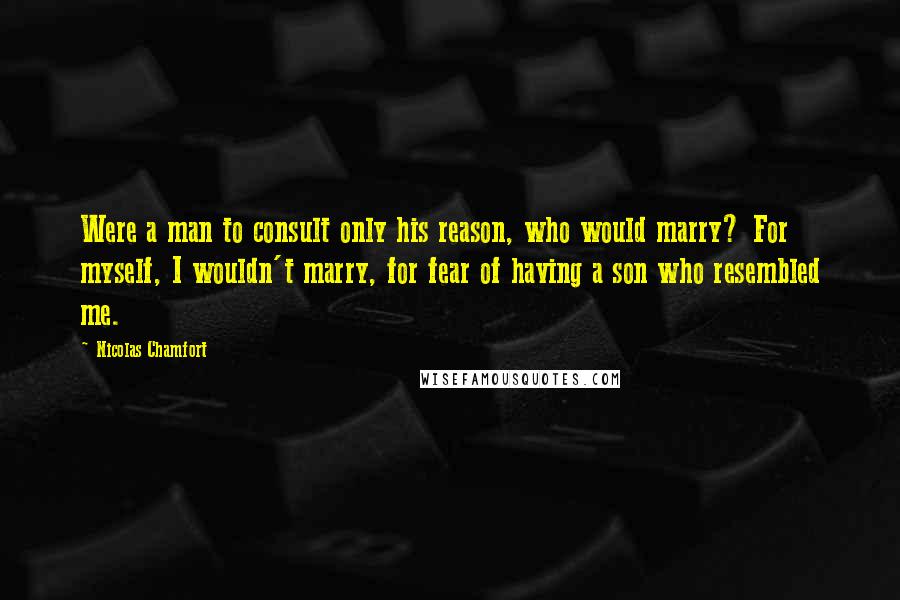 Nicolas Chamfort Quotes: Were a man to consult only his reason, who would marry? For myself, I wouldn't marry, for fear of having a son who resembled me.