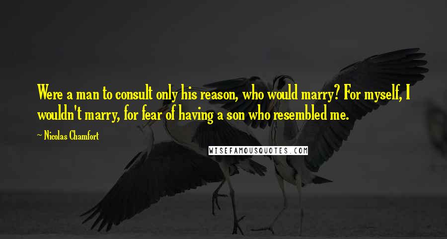 Nicolas Chamfort Quotes: Were a man to consult only his reason, who would marry? For myself, I wouldn't marry, for fear of having a son who resembled me.