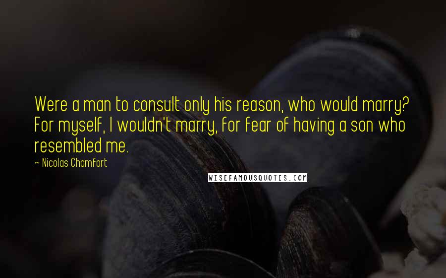 Nicolas Chamfort Quotes: Were a man to consult only his reason, who would marry? For myself, I wouldn't marry, for fear of having a son who resembled me.