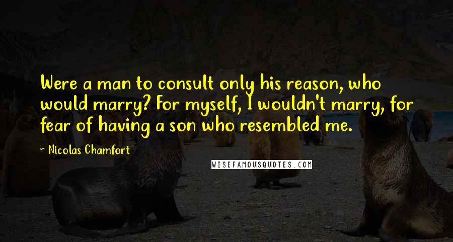 Nicolas Chamfort Quotes: Were a man to consult only his reason, who would marry? For myself, I wouldn't marry, for fear of having a son who resembled me.